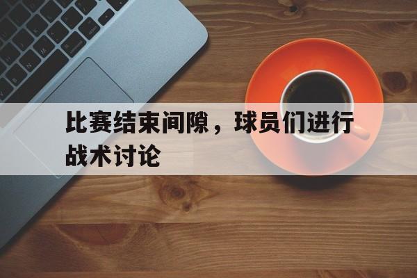 九游在线平台官网-比赛结束间隙，球员们进行战术讨论