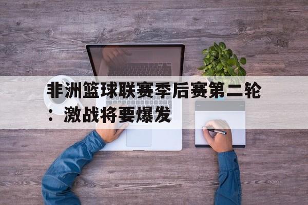 九游在线平台官网-非洲篮球联赛季后赛第二轮：激战将要爆发