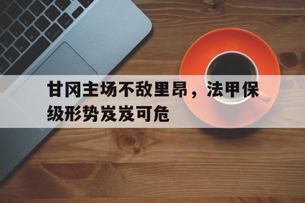 九游在线平台官网-甘冈主场不敌里昂，法甲保级形势岌岌可危
