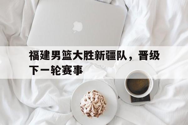 九游在线使用网址-福建男篮大胜新疆队，晋级下一轮赛事